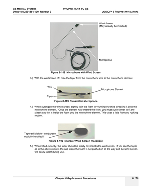 Page 477GE MEDICAL SYSTEMS PROPRIETARY TO GE
D
IRECTION 2294854-100, REVISION 3  LOGIQ™ 9 PROPRIETARYMANUAL 
Chapter 8 Replacement Procedures 8-179
3.) With the windscreen off, note the taper from the microphone wire to the microphone element.
4.) When putting on the wind screen, slightly twirl the foam in your fingers while threading it onto the 
microphone element.  Once the element has entered the foam, you must push further to fit the 
plastic cap that is inside the foam onto the microphone element. This...