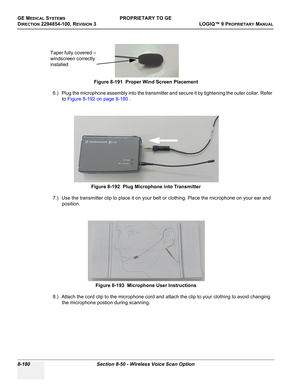 Page 478GE MEDICAL SYSTEMSPROPRIETARY TO GE
D
IRECTION 2294854-100, REVISION 3  LOGIQ™ 9 PROPRIETARYMANUAL   
8-180 Section 8-50 - Wireless Voice Scan Option
6.) Plug the microphone assembly into the transmitter and secure it by tightening the outer collar. Refer 
to Figure 8-192 on page 8-180 .
7.) Use the transmitter clip to place it on your belt or clothing. Place the microphone on your ear and 
position.
8.) Attach the cord clip to the microphone cord and attach the clip to your clothing to avoid changing...