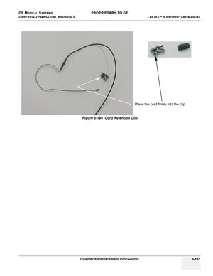 Page 479GE MEDICAL SYSTEMS PROPRIETARY TO GE
D
IRECTION 2294854-100, REVISION 3  LOGIQ™ 9 PROPRIETARYMANUAL 
Chapter 8 Replacement Procedures 8-181
Figure 8-194  Cord Retention Clip
Place the cord firmly into the clip 