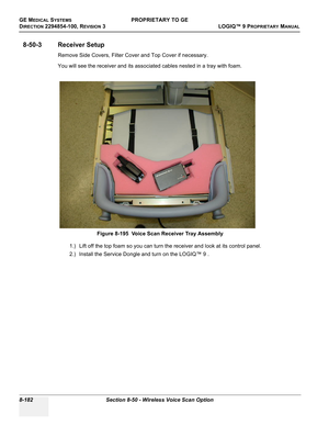 Page 480GE MEDICAL SYSTEMSPROPRIETARY TO GE
D
IRECTION 2294854-100, REVISION 3  LOGIQ™ 9 PROPRIETARYMANUAL   
8-182 Section 8-50 - Wireless Voice Scan Option
8-50-3 Receiver Setup
Remove Side Covers, Filter Cover and Top Cover if necessary.
You will see the receiver and its associated cables nested in a tray with foam.
1.) Lift off the top foam so you can turn the receiver and look at its control panel.
2.) Install the Service Dongle and turn on the LOGIQ™ 9 .Figure 8-195  Voice Scan Receiver Tray Assembly 