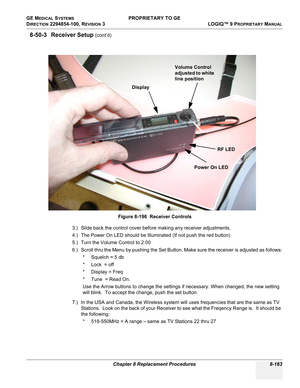 Page 481GE MEDICAL SYSTEMS PROPRIETARY TO GE
D
IRECTION 2294854-100, REVISION 3  LOGIQ™ 9 PROPRIETARYMANUAL 
Chapter 8 Replacement Procedures 8-183
8-50-3 Receiver Setup (cont’d)
3.) Slide back the control cover before making any receiver adjustments.
4.) The Power On LED should be Illuminated (If not push the red button)
5.) Turn the Volume Control to 2:00
6.) Scroll thru the Menu by pushing the Set Button. Make sure the receiver is adjusted as follows:
* Squelch = 5 db
*Lock  = off
* Display = Freq
* Tune  =...