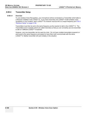 Page 484GE MEDICAL SYSTEMSPROPRIETARY TO GE
D
IRECTION 2294854-100, REVISION 3  LOGIQ™ 9 PROPRIETARYMANUAL   
8-186 Section 8-50 - Wireless Voice Scan Option
8-50-4 Transmitter Setup
8-50-4-1 Overview
To use wireless Voice Recognition, your microphone will be connected to a Transmitter which talks to 
a Receiver installed in the LOGIQ™ 9.  If you have more than one LOGIQ™ 9 with wireless voice 
recogintion in your location, each LOGIQ™ 9’s receiver must be set to a unique frequency per 8-50-3 
Receiver Setup on...