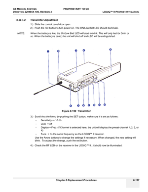 Page 485GE MEDICAL SYSTEMS PROPRIETARY TO GE
D
IRECTION 2294854-100, REVISION 3  LOGIQ™ 9 PROPRIETARYMANUAL 
Chapter 8 Replacement Procedures 8-187
8-50-4-2 Transmitter Adjustment
1.) Slide the control panel door open.
2.) Push the red button to turn power on. The ON/Low Batt LED should illuminate.
NOTE: When the battery is low, the On/Low Batt LED will start to blink. This will only last for 5min or 
so. When the battery is dead, the unit will shut off and LED will be extinguished.
3.) Scroll thru the Menu by...