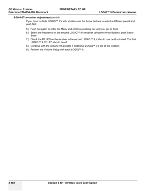 Page 486GE MEDICAL SYSTEMSPROPRIETARY TO GE
D
IRECTION 2294854-100, REVISION 3  LOGIQ™ 9 PROPRIETARYMANUAL   
8-188 Section 8-50 - Wireless Voice Scan Option
8-50-4-2Transmitter Adjustment (cont’d)
If you have multiple LOGIQ™ 9’s with wireless use the Arrow buttons to select a different preset and 
push Set.
5.) Push Set again to enter the Menu and continue pushing Set until you get to Tune
6.) Select the frequency on the second LOGIQ™ 9’s receiver using the Arrow Buttons, push Set to 
Enter.
7.) Check the RF...