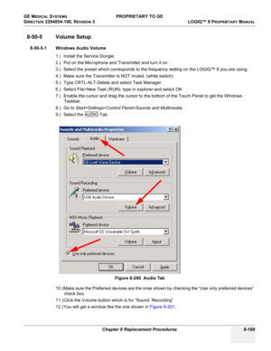 Page 487GE MEDICAL SYSTEMS PROPRIETARY TO GE
D
IRECTION 2294854-100, REVISION 3  LOGIQ™ 9 PROPRIETARYMANUAL 
Chapter 8 Replacement Procedures 8-189
8-50-5 Volume Setup
8-50-5-1 Windows Audio Volume
1.) Install the Service Dongle.
2.) Put on the Microphone and Transmitter and turn it on.  
3.) Select the preset which corresponds to the frequency setting on the LOGIQ™ 9 you are using.
4.) Make sure the Transmitter is NOT muted. (white switch)
5.) Type CRTL-ALT-Delete and select Task Manager.
6.) Select File>New...