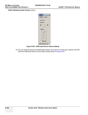 Page 488GE MEDICAL SYSTEMSPROPRIETARY TO GE
D
IRECTION 2294854-100, REVISION 3  LOGIQ™ 9 PROPRIETARYMANUAL   
8-190 Section 8-50 - Wireless Voice Scan Option
8-50-5-1Windows Audio Volume (cont’d)
13.) You can close the Sounds and Multimedia window now to get it out of the way. However, DO NOT 
close the USB Audio Device volume slider window shown in Figure 8-201. Figure 8-201  USB Audio Device Volume Setting 