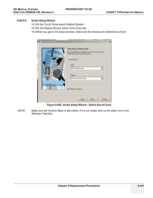 Page 489GE MEDICAL SYSTEMS PROPRIETARY TO GE
D
IRECTION 2294854-100, REVISION 3  LOGIQ™ 9 PROPRIETARYMANUAL 
Chapter 8 Replacement Procedures 8-191
8-50-5-2 Audio Setup Wizard
14.) On the Touch Panel select Utilities>System
15.) On the Display Monitor select Voice Scan tab.
16.) When you get to the setup window, make sure the devices are selected as shown.
NOTE: Make sure the Voulme Slider is still visible. If it is not visible click on the slider icon in the 
Windows Task Bar.Figure 8-202  Audio Setup Wizard -...