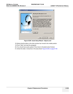 Page 491GE MEDICAL SYSTEMS PROPRIETARY TO GE
D
IRECTION 2294854-100, REVISION 3  LOGIQ™ 9 PROPRIETARYMANUAL 
Chapter 8 Replacement Procedures 8-193
18.) Notice that the slider on the other window has moved to the middle position.
19.) Push “Start” and read the paragraph
20.) You should have audio quality of Very Good or Excellent when finished.
21.) Check the slider, it should be in the area shown Figure 8-205 on page 8-194 . Figure 8-204  Audio Setup Wizard - Adjust Level 