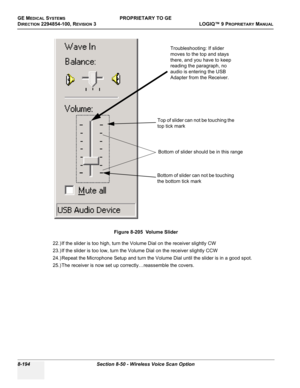 Page 492GE MEDICAL SYSTEMSPROPRIETARY TO GE
D
IRECTION 2294854-100, REVISION 3  LOGIQ™ 9 PROPRIETARYMANUAL   
8-194 Section 8-50 - Wireless Voice Scan Option
22.) If the slider is too high, turn the Volume Dial on the receiver slightly CW 
23.) If the slider is too low, turn the Volume Dial on the receiver slightly CCW 
24.) Repeat the Microphone Setup and turn the Volume Dial until the slider is in a good spot.
25.) The receiver is now set up correctly…reassemble the covers.Figure 8-205  Volume Slider
Bottom of...