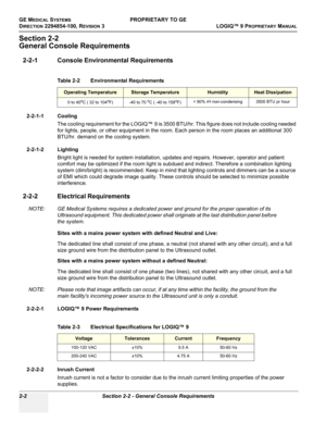 Page 52GE MEDICAL SYSTEMSPROPRIETARY TO GE
D
IRECTION 2294854-100, REVISION 3  LOGIQ™ 9 PROPRIETARYMANUAL   
2-2 Section 2-2 - General Console Requirements
Section 2-2
General Console Requirements
2-2-1 Console Environmental Requirements
2-2-1-1 Cooling
The cooling requirement for the LOGIQ™ 9 is 3500 BTU/hr. This figure does not include cooling needed 
for lights, people, or other equipment in the room. Each person in the room places an additional 300 
BTU/hr. demand on the cooling system.
2-2-1-2 Lighting...