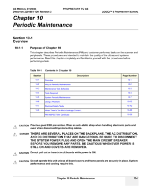 Page 535GE MEDICAL SYSTEMS PROPRIETARY TO GE
D
IRECTION 2294854-100, REVISION 3  LOGIQ™ 9 PROPRIETARYMANUAL 
Chapter 10 Periodic Maintenance 10-1
Chapter 10
Periodic Maintenance
Section 10-1
Overview
10-1-1 Purpose of Chapter 10
This chapter describes Periodic Maintenance (PM) and customer performed tasks on the scanner and 
peripherals. These procedures are intended to maintain the quality of the ultrasound systems 
performance. Read this chapter completely and familiarize yourself with the procedures before...