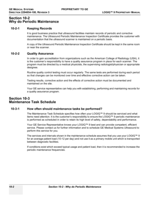 Page 536GE MEDICAL SYSTEMSPROPRIETARY TO GE
D
IRECTION 2294854-100, REVISION 3  LOGIQ™ 9 PROPRIETARYMANUAL   
10-2 Section 10-2 - Why do Periodic Maintenance
Section 10-2
Why do Periodic Maintenance
10-2-1 Keeping Records
It is good business practice that ultrasound facilities maintain records of periodic and corrective 
maintenance. The Ultrasound Periodic Maintenance Inspection Certificate provides the customer with 
documentation that the ultrasound scanner is maintained on a periodic basis.
A copy of the...