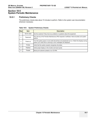 Page 541GE MEDICAL SYSTEMS PROPRIETARY TO GE
D
IRECTION 2294854-100, REVISION 3  LOGIQ™ 9 PROPRIETARYMANUAL 
Chapter 10 Periodic Maintenance 10-7
Section 10-5
System Periodic Maintenance
10-5-1 Preliminary Checks
The preliminary checks take about 15 minutes to perform. Refer to the system user documentation 
whenever necessary.
 
Table 10-6    System Preliminary Checks
StepItemDescription
1 Ask & Listen
Ask the customer if they have any problems or questions about the equipment.
2 PaperworkFill in the top of the...