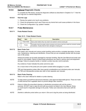 Page 545GE MEDICAL SYSTEMS PROPRIETARY TO GE
D
IRECTION 2294854-100, REVISION 3  LOGIQ™ 9 PROPRIETARYMANUAL 
Chapter 10 Periodic Maintenance 10-11
10-5-6 Optional Diagnostic Checks
To complete the PM checks, access the diagnostic software as described in Chapters 5 or 7. View the 
error logs and run desired diagnostics.
10-5-6-1 View the Logs
1.) Review the system error log for any problems.
2.) Check the temperature log to see if there are any trends that could cause problems in the future.
3.) Check the...