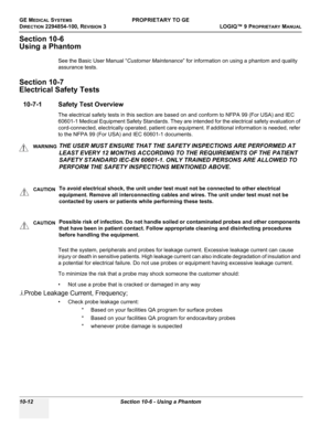 Page 546GE MEDICAL SYSTEMSPROPRIETARY TO GE
D
IRECTION 2294854-100, REVISION 3  LOGIQ™ 9 PROPRIETARYMANUAL   
10-12 Section 10-6 - Using a Phantom
Section 10-6
Using a Phantom
See the Basic User Manual “Customer Maintenance” for information on using a phantom and quality 
assurance tests.
Section 10-7
Electrical Safety Tests
10-7-1 Safety Test Overview
The electrical safety tests in this section are based on and conform to NFPA 99 (For USA) and IEC 
60601-1 Medical Equipment Safety Standards. They are intended...