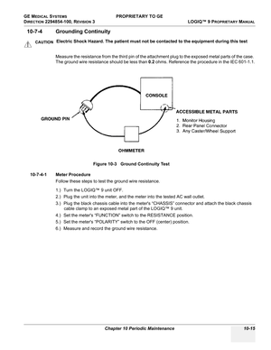 Page 549GE MEDICAL SYSTEMS PROPRIETARY TO GE
D
IRECTION 2294854-100, REVISION 3  LOGIQ™ 9 PROPRIETARYMANUAL 
Chapter 10 Periodic Maintenance 10-15
10-7-4 Grounding Continuity  
Measure the resistance from the third pin of the attachment plug to the exposed metal parts of the case. 
The ground wire resistance should be less than 0.2 ohms. Reference the procedure in the IEC 601-1.1.
10-7-4-1 Meter Procedure
Follow these steps to test the ground wire resistance.
1.) Turn the LOGIQ™ 9 unit OFF.
2.) Plug the unit...