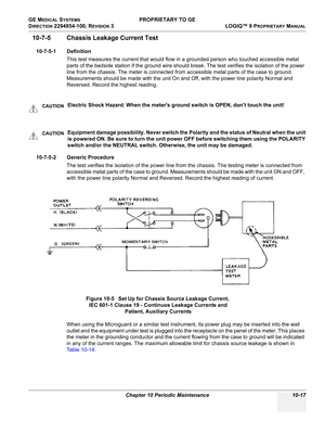 Page 551GE MEDICAL SYSTEMS PROPRIETARY TO GE
D
IRECTION 2294854-100, REVISION 3  LOGIQ™ 9 PROPRIETARYMANUAL 
Chapter 10 Periodic Maintenance 10-17
10-7-5 Chassis Leakage Current Test
10-7-5-1 Definition
This test measures the current that would flow in a grounded person who touched accessible metal 
parts of the bedside station if the ground wire should break. The test verifies the isolation of the power 
line from the chassis. The meter is connected from accessible metal parts of the case to ground....