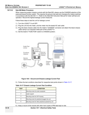 Page 552GE MEDICAL SYSTEMSPROPRIETARY TO GE
D
IRECTION 2294854-100, REVISION 3  LOGIQ™ 9 PROPRIETARYMANUAL   
10-18 Section 10-7 - Electrical Safety Tests
10-7-5-3 Dale 600 Meter Procedure
When measuring system chassis currents with the Dale 600, always use the CHASSIS selection of the 
external/chassis function switch. This requires the ground clip lead and changing the meters switches 
in accordance with the IEC 601-1.1. Refer to the Dale 600 Instruction Manual for meter self-test and 
operation. Record the...