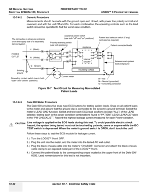 Page 554GE MEDICAL SYSTEMSPROPRIETARY TO GE
D
IRECTION 2294854-100, REVISION 3  LOGIQ™ 9 PROPRIETARYMANUAL   
10-20 Section 10-7 - Electrical Safety Tests
10-7-6-2 Generic Procedure
Measurements should be made with the ground open and closed, with power line polarity normal and 
reversed, and with the unit Off and On. For each combination, the operating controls such as the lead 
switch should be operated to find the worst case condition.
 
10-7-6-3 Dale 600 Meter Procedure
The Dale 600 provides five snap type...