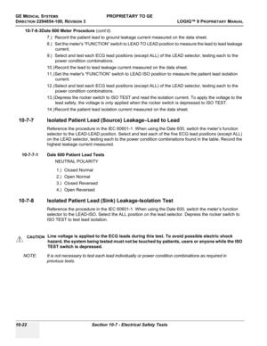 Page 556GE MEDICAL SYSTEMSPROPRIETARY TO GE
D
IRECTION 2294854-100, REVISION 3  LOGIQ™ 9 PROPRIETARYMANUAL   
10-22 Section 10-7 - Electrical Safety Tests
10-7-6-3Dale 600 Meter Procedure (cont’d)
7.) Record the patient lead to ground leakage current measured on the data sheet.
8.) Set the meters “FUNCTION” switch to LEAD TO LEAD position to measure the lead to lead leakage 
current.
9.) Select and test each ECG lead positions (except ALL) of the LEAD selector, testing each to the 
power condition combinations....