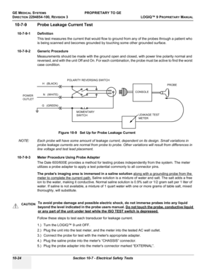 Page 558GE MEDICAL SYSTEMSPROPRIETARY TO GE
D
IRECTION 2294854-100, REVISION 3  LOGIQ™ 9 PROPRIETARYMANUAL   
10-24 Section 10-7 - Electrical Safety Tests
10-7-9 Probe Leakage Current Test
10-7-9-1 Definition
This test measures the current that would flow to ground from any of the probes through a patient who 
is being scanned and becomes grounded by touching some other grounded surface.
10-7-9-2 Generic Procedure
Measurements should be made with the ground open and closed, with power line polarity normal and...