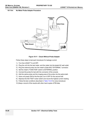 Page 560GE MEDICAL SYSTEMSPROPRIETARY TO GE
D
IRECTION 2294854-100, REVISION 3  LOGIQ™ 9 PROPRIETARYMANUAL   
10-26 Section 10-7 - Electrical Safety Tests
10-7-9-4 No Meter Probe Adapter Procedure
Follow these steps to test each transducer for leakage current.
1.) Turn the LOGIQ™ 9 unit OFF.
2.) Plug the unit into the test meter, and the meter into the tested AC wall outlet.
3.) Plug the external probe into the meters (Dale 600) “EXTERNAL” connector.
4.) Set the meters “FUNCTION” switch to EXTERNAL position.
5.)...