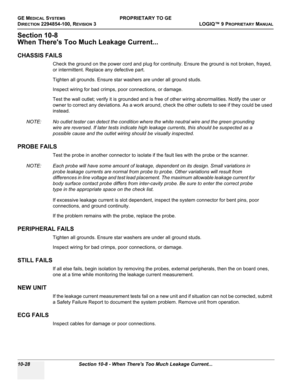 Page 562GE MEDICAL SYSTEMSPROPRIETARY TO GE
D
IRECTION 2294854-100, REVISION 3  LOGIQ™ 9 PROPRIETARYMANUAL   
10-28 Section 10-8 - When Theres Too Much Leakage Current...
Section 10-8
When Theres Too Much Leakage Current...
CHASSIS FAILS
Check the ground on the power cord and plug for continuity. Ensure the ground is not broken, frayed, 
or intermittent. Replace any defective part.
Tighten all grounds. Ensure star washers are under all ground studs.
Inspect wiring for bad crimps, poor connections, or damage....