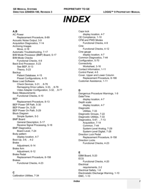 Page 565GE MEDICAL SYSTEMS PROPRIETARY TO GE
D
IRECTION 2294854-100, REVISION 3  LOGIQ™ 9 PROPRIETARYMANUAL 
Index I
A,B
AC Power
Replacement Procedure, 8-89
Acoustic Noise Output, 3-9
Acquisition Diagnostics, 7-14
Archiving Images
Move, 4-18
Automatic Troubleshooting, 7-17
B/M Mode Processor (BMP) Board, 5-17
B/M-Mode Checks
Functional Checks, 4-8
Back End Processor, 5-23
See BEP, 8-13
Theory, 5-23
Backup
Patient Database, 4-15
Preset Configurations, 4-15
Base Load Software
Check Devices, 3-31,  , 8-76...