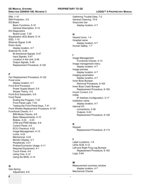 Page 566GE MEDICAL SYSTEMSPROPRIETARY TO GE
D
IRECTION 2294854-100, REVISION 3  LOGIQ™ 9 PROPRIETARYMANUAL   
II  - 
EMI, 1-10
EMI Protection, 3-5
EQ Board
Basic Functions, 5-15
General Description, 5-14
EQ Diagnostics
Board Level, 7-25
Equalization (EQ) Board, 5-14
ESD, 1-10
Ethernet Signal, 5-49
Exam study
display location, 4-7
External I/O, 5-46
Bi-directional Signals, 5-47
Input Signals, 5-47
Location in the Unit, 5-46
Output Signals, 5-49
Replacement Procedure, 8-126
F
Fan Replacement Procedure, 8-122
Focal...