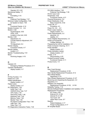 Page 567GE MEDICAL SYSTEMS PROPRIETARY TO GE
D
IRECTION 2294854-100, REVISION 3  LOGIQ™ 9 PROPRIETARYMANUAL 
 III
Operator I/O, 4-22
Mechanical Safety, 1-7
Media
Formatting, 4-15
Memory
Preferred Test Strategy, 7-37
Minimum Cable Configuration, 7-59
for System to Scan, 7-59
MOD
Functonal Checks, 4-14
Models Covered, 1-2,  , 9-2
Modem, 5-50
Inputs/Outputs, 5-50
LEDs, 5-50
Location in the Unit, 5-50
Monitor, 5-46
Adjustment, 6-2
Counter-balance Adjustment, 6-4
Tilt, 6-4
Tilt Adjustment, 6-4
Monitor Display...