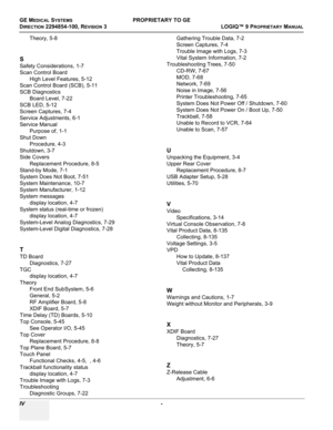 Page 568GE MEDICAL SYSTEMSPROPRIETARY TO GE
D
IRECTION 2294854-100, REVISION 3  LOGIQ™ 9 PROPRIETARYMANUAL   
IV  - 
Theory, 5-8
S
Safety Considerations, 1-7
Scan Control Board
High Level Features, 5-12
Scan Control Board (SCB), 5-11
SCB Diagnostics
Board Level, 7-22
SCB LED, 5-12
Screen Captures, 7-4
Service Adjustments, 6-1
Service Manual
Purpose of, 1-1
Shut Down
Procedure, 4-3
Shutdown, 3-7
Side Covers
Replacement Procedure, 8-5
Stand-by Mode, 7-1
System Does Not Boot, 7-51
System Maintenance, 10-7
System...