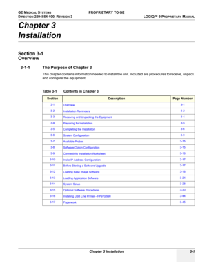 Page 61GE MEDICAL SYSTEMS PROPRIETARY TO GE
D
IRECTION 2294854-100, REVISION 3  LOGIQ™ 9 PROPRIETARYMANUAL 
Chapter 3 Installation 3-1
Chapter 3
Installation
Section 3-1
Overview
3-1-1 The Purpose of Chapter 3
This chapter contains information needed to install the unit. Included are procedures to receive, unpack 
and configure the equipment.
Table 3-1    Contents in Chapter 3
SectionDescriptionPage Number
3-1
Overview3-1
3-2
Installation Reminders3-2
3-3
Receiving and Unpacking the Equipment3-4
3-4
Preparing...