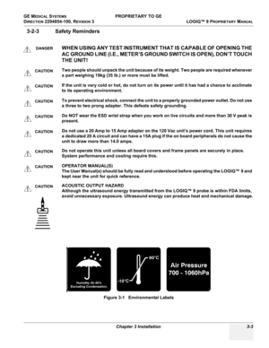 Page 63GE MEDICAL SYSTEMS PROPRIETARY TO GE
D
IRECTION 2294854-100, REVISION 3  LOGIQ™ 9 PROPRIETARYMANUAL 
Chapter 3 Installation 3-3
3-2-3 Safety Reminders
DANGERWHEN USING ANY TEST INSTRUMENT THAT IS CAPABLE OF OPENING THE 
AC GROUND LINE (I.E., METER’S GROUND SWITCH IS OPEN), DON’T TOUCH 
THE UNIT!
CAUTIONTwo people should unpack the unit because of its weight. Two people are required whenever 
a part weighing 19kg (35 lb.) or more must be lifted.
CAUTIONIf the unit is very cold or hot, do not turn on its...