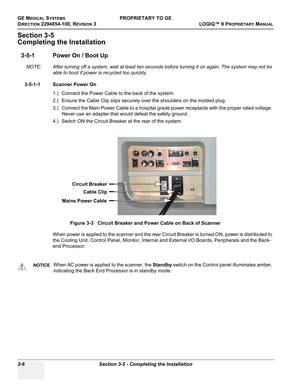 Page 66GE MEDICAL SYSTEMSPROPRIETARY TO GE
D
IRECTION 2294854-100, REVISION 3  LOGIQ™ 9 PROPRIETARYMANUAL   
3-6 Section 3-5 - Completing the Installation
Section 3-5
Completing the Installation
3-5-1 Power On / Boot Up
NOTE: After turning off a system, wait at least ten seconds before turning it on again. The system may not be 
able to boot if power is recycled too quickly.
3-5-1-1 Scanner Power On
1.) Connect the Power Cable to the back of the system.
2.) Ensure the Cable Clip slips securely over the...