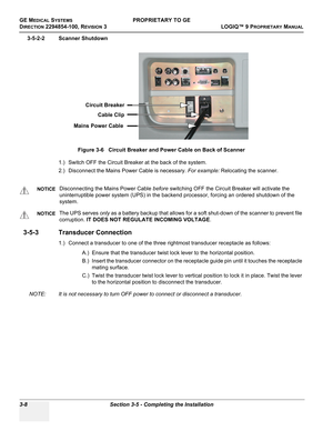 Page 68GE MEDICAL SYSTEMSPROPRIETARY TO GE
D
IRECTION 2294854-100, REVISION 3  LOGIQ™ 9 PROPRIETARYMANUAL   
3-8 Section 3-5 - Completing the Installation
3-5-2-2 Scanner Shutdown
1.) Switch OFF the Circuit Breaker at the back of the system.
2.) Disconnect the Mains Power Cable is necessary. For example: Relocating the scanner.
3-5-3 Transducer Connection
1.) Connect a transducer to one of the three rightmost transducer receptacle as follows:
A.) Ensure that the transducer twist lock lever to the horizontal...