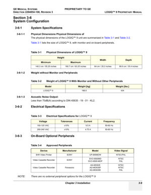 Page 69GE MEDICAL SYSTEMS PROPRIETARY TO GE
D
IRECTION 2294854-100, REVISION 3  LOGIQ™ 9 PROPRIETARYMANUAL 
Chapter 3 Installation 3-9
Section 3-6
System Configuration
3-6-1 System Specifications
3-6-1-1 Physical Dimensions Physical Dimensions of 
The physical dimensions of the LOGIQ™ 9 unit are summarized in Ta b l e 3 - 1 and Ta b l e 3 - 2.
Table 3-1 lists the size of LOGIQ™ 9, with monitor and on-board peripherals.
3-6-1-2 Weight without Monitor and Peripherals
3-6-1-3 Acoustic Noise Output:
Less than...