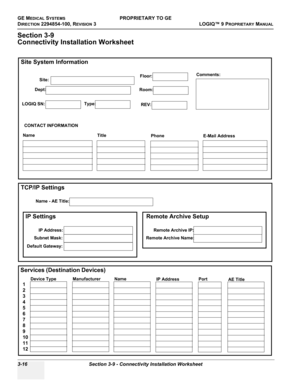 Page 76GE MEDICAL SYSTEMSPROPRIETARY TO GE
D
IRECTION 2294854-100, REVISION 3  LOGIQ™ 9 PROPRIETARYMANUAL   
3-16 Section 3-9 - Connectivity Installation Worksheet
Section 3-9
Connectivity Installation Worksheet
Site System Information
Services (Destination Devices)TCP/IP Settings
Device Type
Manufacturer
Name
IP AddressPort
AE Title
1
2
3
4
5
6
7
8
9
10
11
12
Name - AE Title:
Dept:
LOGIQ SN:Type:
Floor:
Room:
REV:
Comments:
CONTACT INFORMATION
Name
Title
Phone
E-Mail Address
Site:
IP Settings
IP Address:...