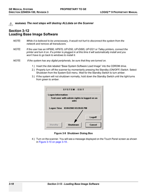 Page 78GE MEDICAL SYSTEMSPROPRIETARY TO GE
D
IRECTION 2294854-100, REVISION 3  LOGIQ™ 9 PROPRIETARYMANUAL   
3-18 Section 3-12 - Loading Base Image Software
Section 3-12
Loading Base Image Software
NOTE: While it is believed to be unnecessary, It would not hurt to disconnect the system from the 
network and remove all transducers.
NOTE: If the user has an HP990, HP970, UP-D50, UP-D895, UP-D21 or Talley printers, connect the 
printer and turn it on. If a printer is plugged in at this time it will automatically...