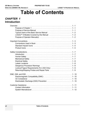 Page 9GE MEDICAL SYSTEMS PROPRIETARY TO GE 
D
IRECTION 2294854-100, REVISION 3  LOGIQ™ 9 PROPRIETARYMANUAL 
vii Table of Contents
CHAPTER  1
Introduction
Overview  . . . . . . . . . . . . . . . . . . . . . . . . . . . . . . . . . . . . . . . . . . . . . . . . . . . . . . . . . 1 - 1
Purpose of Chapter 1  . . . . . . . . . . . . . . . . . . . . . . . . . . . . . . . . . . . . . . . . . . 1 - 1
Purpose of Service Manual   . . . . . . . . . . . . . . . . . . . . . . . . . . . . . . . . . . . . . 1 - 1
Typical...