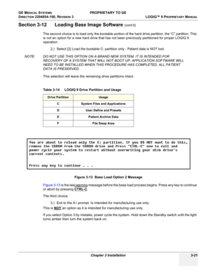 Page 81GE MEDICAL SYSTEMS PROPRIETARY TO GE
D
IRECTION 2294854-100, REVISION 3  LOGIQ™ 9 PROPRIETARYMANUAL 
Chapter 3 Installation 3-21
Section 3-12      Loading Base Image Software (cont’d)
The second choice is to load only the bootable portion of the hard drive partition, the “C” partition. This 
is not an option for a new hard drive that has not been previously partitioned for proper LOGIQ 9 
operation.
2.) Select [2} Load the bootable C: partition only - Patient data is NOT lost.
NOTE: DO NOT USE THIS...