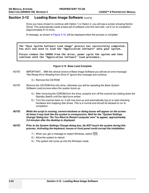 Page 82GE MEDICAL SYSTEMSPROPRIETARY TO GE
D
IRECTION 2294854-100, REVISION 3  LOGIQ™ 9 PROPRIETARYMANUAL   
3-22 Section 3-12 - Loading Base Image Software
Section 3-12      Loading Base Image Software (cont’d)
Once you have chosen to continue with Option 1 or Option 2, you will see a screen showing Norton 
Ghost. This automatically loads a base set of software onto the hard disk. Let it run to completion 
(Approximately 8-10 mins).
A message, as shown in Figure 3-14, will be displayed when the process is...