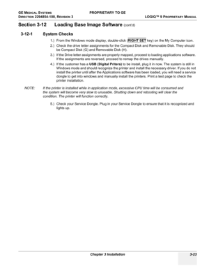 Page 83GE MEDICAL SYSTEMS PROPRIETARY TO GE
D
IRECTION 2294854-100, REVISION 3  LOGIQ™ 9 PROPRIETARYMANUAL 
Chapter 3 Installation 3-23
Section 3-12      Loading Base Image Software (cont’d)
3-12-1 System Checks
1.) From the Windows mode display, double-click (RIGHT SET key) on the My Computer icon.
2.) Check the drive letter assignments for the Compact Disk and Removable Disk. They should 
be Compact Disk (G) and Removable Disk (H). 
3.) If the Drive letter assignments are properly mapped, proceed to loading...