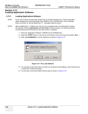 Page 84GE MEDICAL SYSTEMSPROPRIETARY TO GE
D
IRECTION 2294854-100, REVISION 3  LOGIQ™ 9 PROPRIETARYMANUAL   
3-24 Section 3-13 - Loading Application Software
Section 3-13
Loading Application Software
3-13-1 Loading Applications Software
NOTE: If you have not done so previously, double-click on the My Computer icon. Check for the drive 
letters assignments of the Removable Drive (MOD) and the CD-ROM Drive. If the CD-ROM 
Drive is not drive “g” and the MOD drive “h” , manually remap the drives.
NOTE: When...