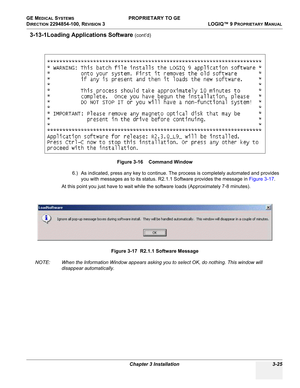 Page 85GE MEDICAL SYSTEMS PROPRIETARY TO GE
D
IRECTION 2294854-100, REVISION 3  LOGIQ™ 9 PROPRIETARYMANUAL 
Chapter 3 Installation 3-25
3-13-1Loading Applications Software (cont’d)
6.) As indicated, press any key to continue. The process is completely automated and provides 
you with messages as to its status. R2.1.1 Software provides the message in Figure 3-17.
At this point you just have to wait while the software loads (Approximately 7-8 minutes).
NOTE: When the Information Window appears asking you to...