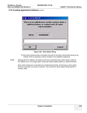 Page 87GE MEDICAL SYSTEMS PROPRIETARY TO GE
D
IRECTION 2294854-100, REVISION 3  LOGIQ™ 9 PROPRIETARYMANUAL 
Chapter 3 Installation 3-27
3-13-1Loading Applications Software (cont’d)
12.) During the reboot process, the system may ask for the option string (valid license) to be 
entered. If this is necessary it will be included in the installation paperwork.
NOTE: Starting with R3.x Software, all systems must have at least the basic option string in order for 
the software to run. Any single option string may...