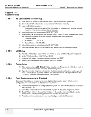 Page 88GE MEDICAL SYSTEMSPROPRIETARY TO GE
D
IRECTION 2294854-100, REVISION 3  LOGIQ™ 9 PROPRIETARYMANUAL   
3-28 Section 3-14 - System Setup
Section 3-14
System Setup
3-14-1 To Complete the System Setup
1.) From the Touch Screen on the scanner, select Utility>Connectivity>TCPIP Tab. 
2.) Ensure that DHCP is deselected so you can enter information manually.
3.) Input the DICOM information.
* This should be the appropriate DICOM information for the system if it is on the hospital 
network.  If it is not correct,...