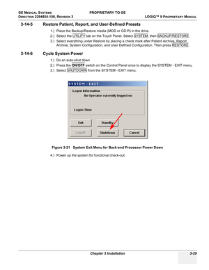 Page 89GE MEDICAL SYSTEMS PROPRIETARY TO GE
D
IRECTION 2294854-100, REVISION 3  LOGIQ™ 9 PROPRIETARYMANUAL 
Chapter 3 Installation 3-29
3-14-5 Restore Patient, Report, and User-Defined Presets
1.) Place the Backup/Restore media (MOD or CD-R) in the drive.
2.) Select the UTILITY
 tab on the Touch Panel. Select SYSTEM, then BACKUP/RESTORE. 
3.) Select everything under Restore by placing a check mark after Patient Archive, Report 
Archive, System Configuration, and User Defined Configuration. Then press RESTORE
....