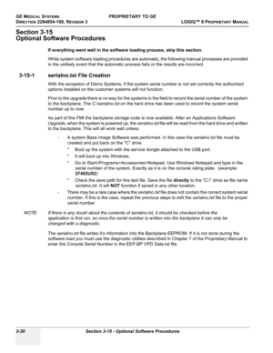 Page 90GE MEDICAL SYSTEMSPROPRIETARY TO GE
D
IRECTION 2294854-100, REVISION 3  LOGIQ™ 9 PROPRIETARYMANUAL   
3-30 Section 3-15 - Optional Software Procedures
Section 3-15
Optional Software Procedures
If everything went well in the software loading process, skip this section.
While system software loading procedures are automatic, the following manual processes are provided 
in the unlikely event that the automatic process fails or the results are incorrect.
3-15-1 serialno.txt File Creation
With the exception...