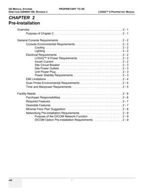 Page 10GE MEDICAL SYSTEMSPROPRIETARY TO GE
D
IRECTION 2294854-100, REVISION 3  LOGIQ™ 9 PROPRIETARYMANUAL   
viii  - 
CHAPTER  2
Pre-Installation
Overview  . . . . . . . . . . . . . . . . . . . . . . . . . . . . . . . . . . . . . . . . . . . . . . . . . . . . . . . . . 2 - 1
Purpose of Chapter 2  . . . . . . . . . . . . . . . . . . . . . . . . . . . . . . . . . . . . . . . . . . 2 - 1
General Console Requirements. . . . . . . . . . . . . . . . . . . . . . . . . . . . . . . . . . . . . . . . 2 - 2
Console...