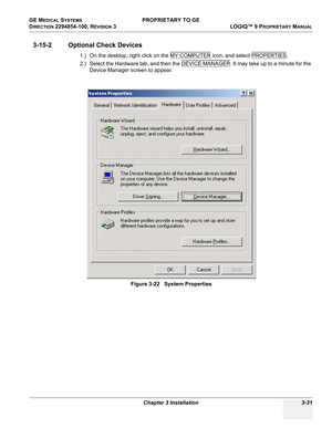 Page 91GE MEDICAL SYSTEMS PROPRIETARY TO GE
D
IRECTION 2294854-100, REVISION 3  LOGIQ™ 9 PROPRIETARYMANUAL 
Chapter 3 Installation 3-31
3-15-2 Optional Check Devices 
1.) On the desktop, right click on the MY COMPUTER icon, and select PROPERTIES.  
2.) Select the Hardware tab, and then the DEVICE MANAGER
. It may take up to a minute for the 
Device Manager screen to appear.
Figure 3-22   System Properties 